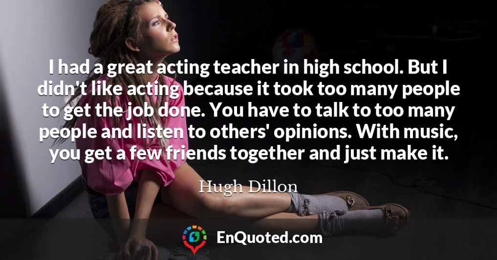 I had a great acting teacher in high school. But I didn't like acting because it took too many people to get the job done. You have to talk to too many people and listen to others' opinions. With music, you get a few friends together and just make it.