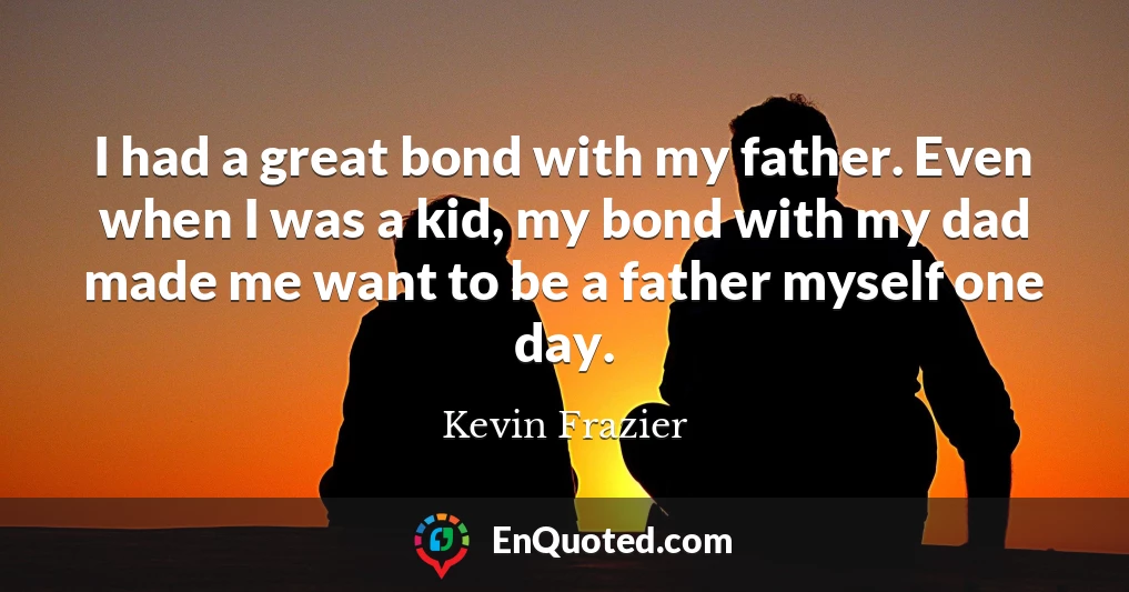 I had a great bond with my father. Even when I was a kid, my bond with my dad made me want to be a father myself one day.