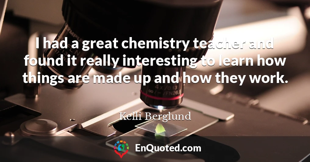 I had a great chemistry teacher and found it really interesting to learn how things are made up and how they work.