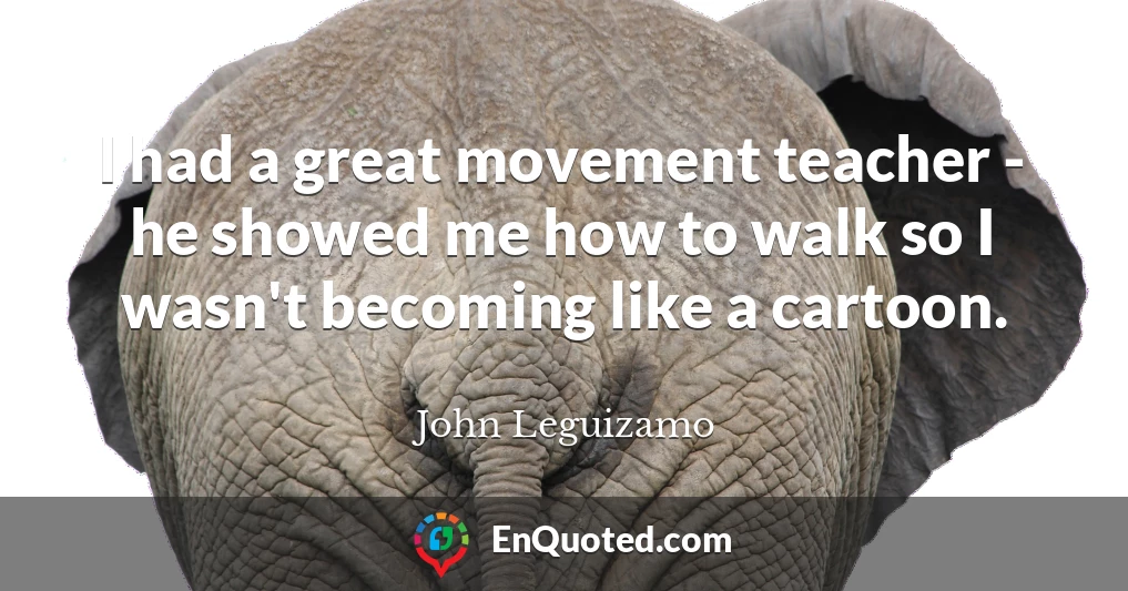 I had a great movement teacher - he showed me how to walk so I wasn't becoming like a cartoon.