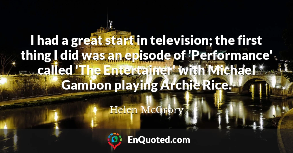 I had a great start in television; the first thing I did was an episode of 'Performance' called 'The Entertainer' with Michael Gambon playing Archie Rice.