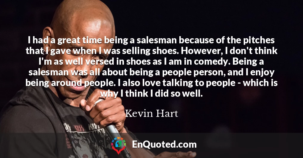 I had a great time being a salesman because of the pitches that I gave when I was selling shoes. However, I don't think I'm as well versed in shoes as I am in comedy. Being a salesman was all about being a people person, and I enjoy being around people. I also love talking to people - which is why I think I did so well.