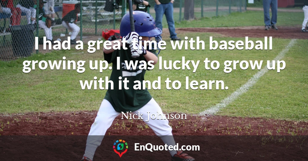 I had a great time with baseball growing up. I was lucky to grow up with it and to learn.