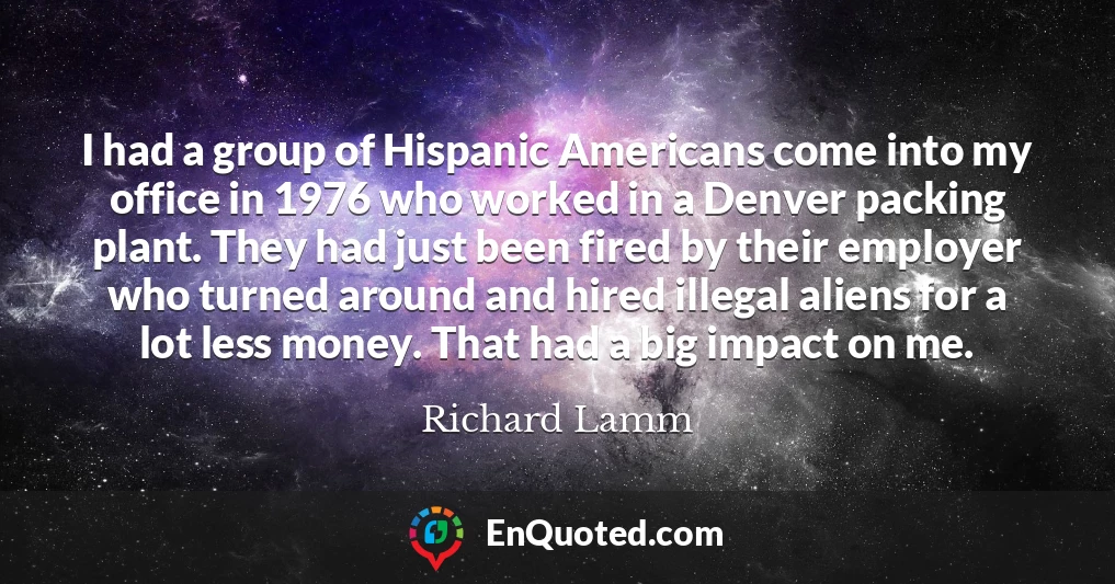 I had a group of Hispanic Americans come into my office in 1976 who worked in a Denver packing plant. They had just been fired by their employer who turned around and hired illegal aliens for a lot less money. That had a big impact on me.