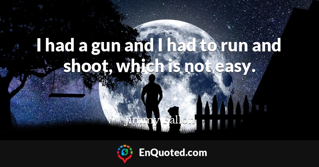 I had a gun and I had to run and shoot, which is not easy.