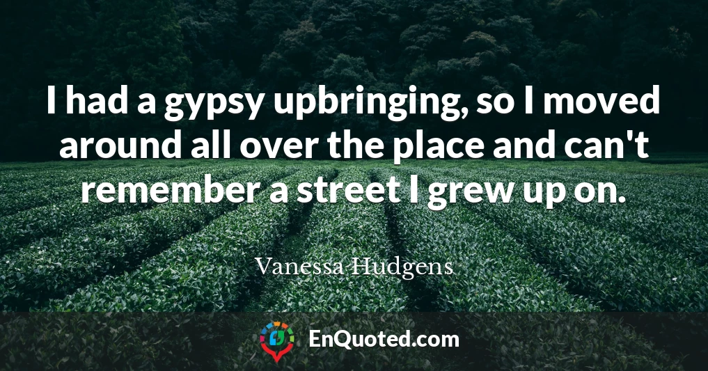 I had a gypsy upbringing, so I moved around all over the place and can't remember a street I grew up on.