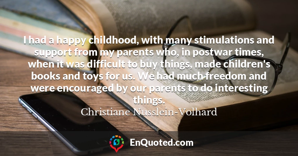 I had a happy childhood, with many stimulations and support from my parents who, in postwar times, when it was difficult to buy things, made children's books and toys for us. We had much freedom and were encouraged by our parents to do interesting things.
