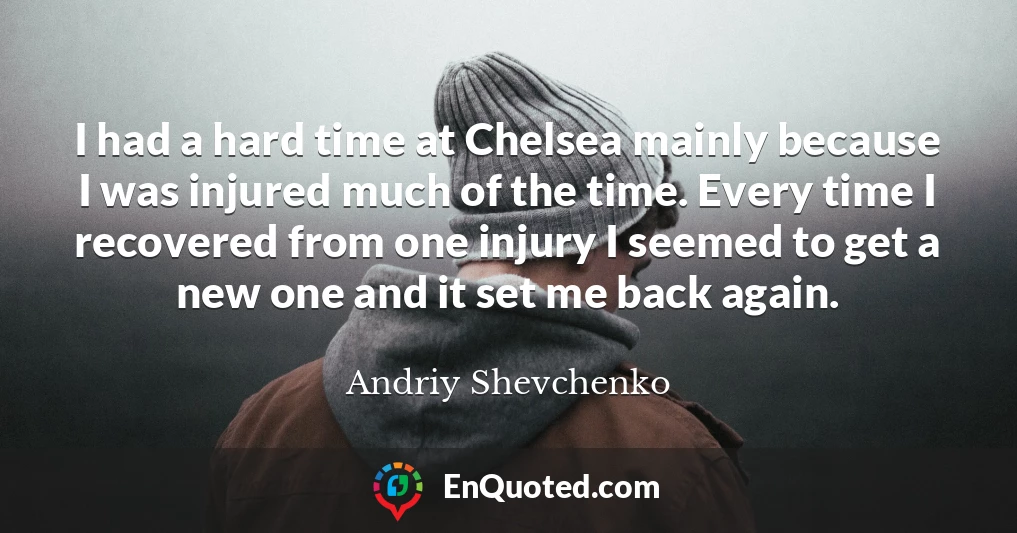 I had a hard time at Chelsea mainly because I was injured much of the time. Every time I recovered from one injury I seemed to get a new one and it set me back again.