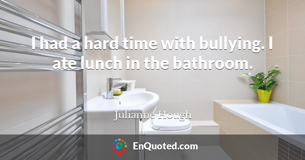 I had a hard time with bullying. I ate lunch in the bathroom.