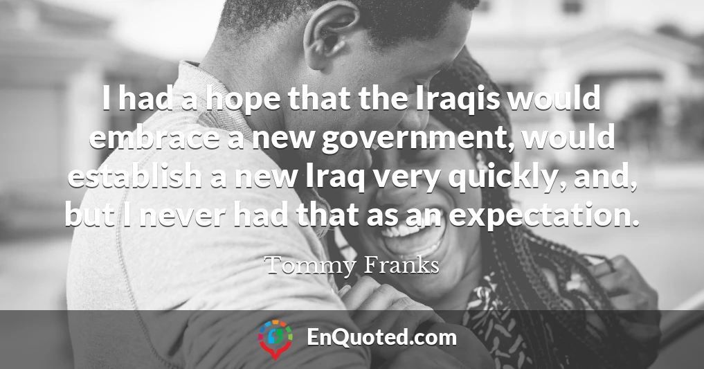 I had a hope that the Iraqis would embrace a new government, would establish a new Iraq very quickly, and, but I never had that as an expectation.