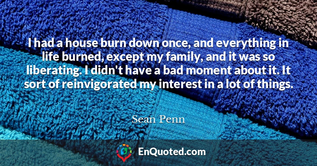 I had a house burn down once, and everything in life burned, except my family, and it was so liberating. I didn't have a bad moment about it. It sort of reinvigorated my interest in a lot of things.