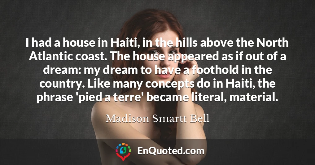 I had a house in Haiti, in the hills above the North Atlantic coast. The house appeared as if out of a dream: my dream to have a foothold in the country. Like many concepts do in Haiti, the phrase 'pied a terre' became literal, material.