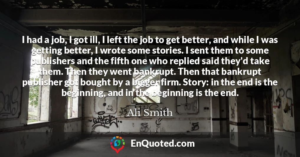 I had a job, I got ill, I left the job to get better, and while I was getting better, I wrote some stories. I sent them to some publishers and the fifth one who replied said they'd take them. Then they went bankrupt. Then that bankrupt publisher got bought by a bigger firm. Story: in the end is the beginning, and in the beginning is the end.