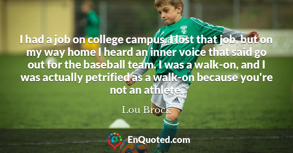I had a job on college campus. I lost that job, but on my way home I heard an inner voice that said go out for the baseball team. I was a walk-on, and I was actually petrified as a walk-on because you're not an athlete.