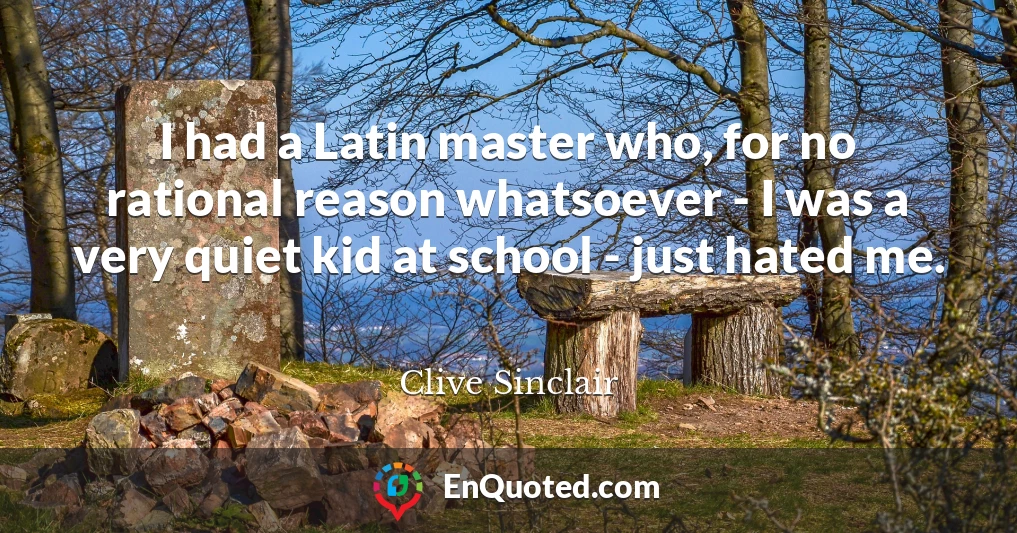 I had a Latin master who, for no rational reason whatsoever - I was a very quiet kid at school - just hated me.