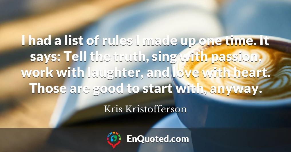 I had a list of rules I made up one time. It says: Tell the truth, sing with passion, work with laughter, and love with heart. Those are good to start with, anyway.