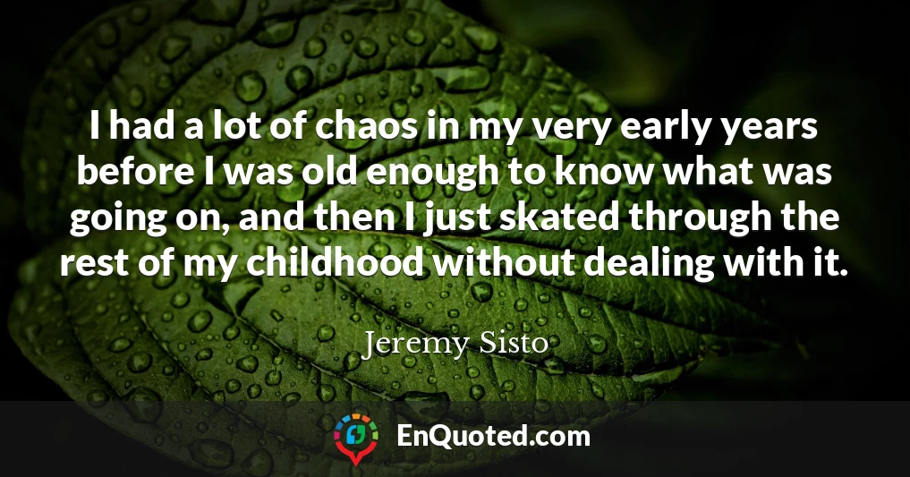 I had a lot of chaos in my very early years before I was old enough to know what was going on, and then I just skated through the rest of my childhood without dealing with it.