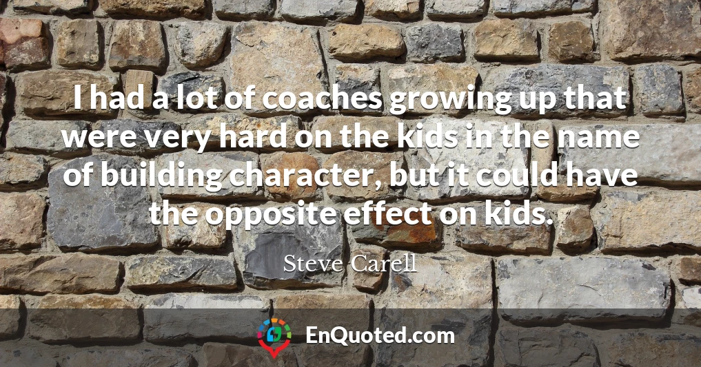 I had a lot of coaches growing up that were very hard on the kids in the name of building character, but it could have the opposite effect on kids.