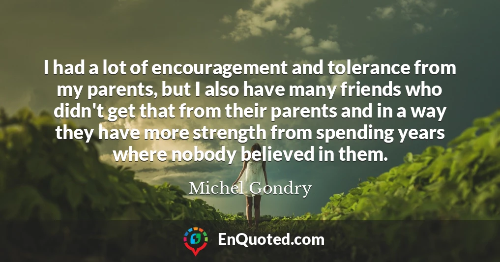 I had a lot of encouragement and tolerance from my parents, but I also have many friends who didn't get that from their parents and in a way they have more strength from spending years where nobody believed in them.