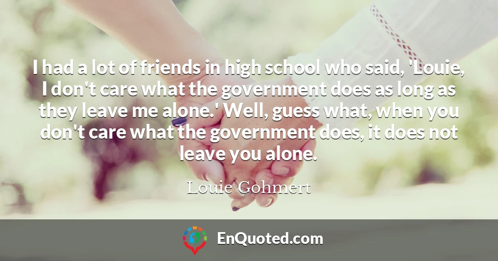 I had a lot of friends in high school who said, 'Louie, I don't care what the government does as long as they leave me alone.' Well, guess what, when you don't care what the government does, it does not leave you alone.