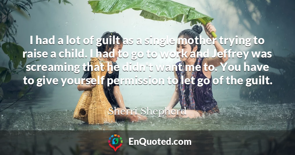 I had a lot of guilt as a single mother trying to raise a child. I had to go to work and Jeffrey was screaming that he didn't want me to. You have to give yourself permission to let go of the guilt.