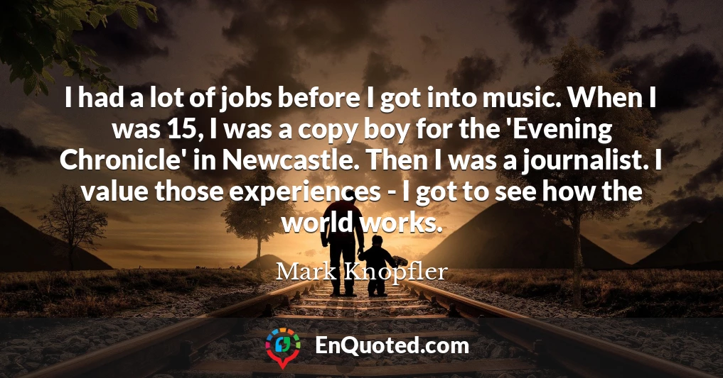 I had a lot of jobs before I got into music. When I was 15, I was a copy boy for the 'Evening Chronicle' in Newcastle. Then I was a journalist. I value those experiences - I got to see how the world works.