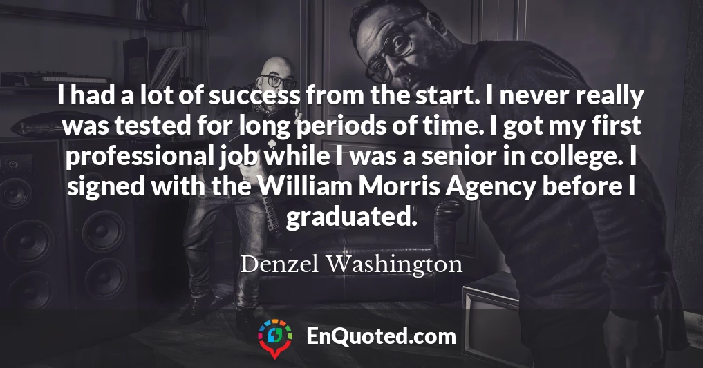 I had a lot of success from the start. I never really was tested for long periods of time. I got my first professional job while I was a senior in college. I signed with the William Morris Agency before I graduated.
