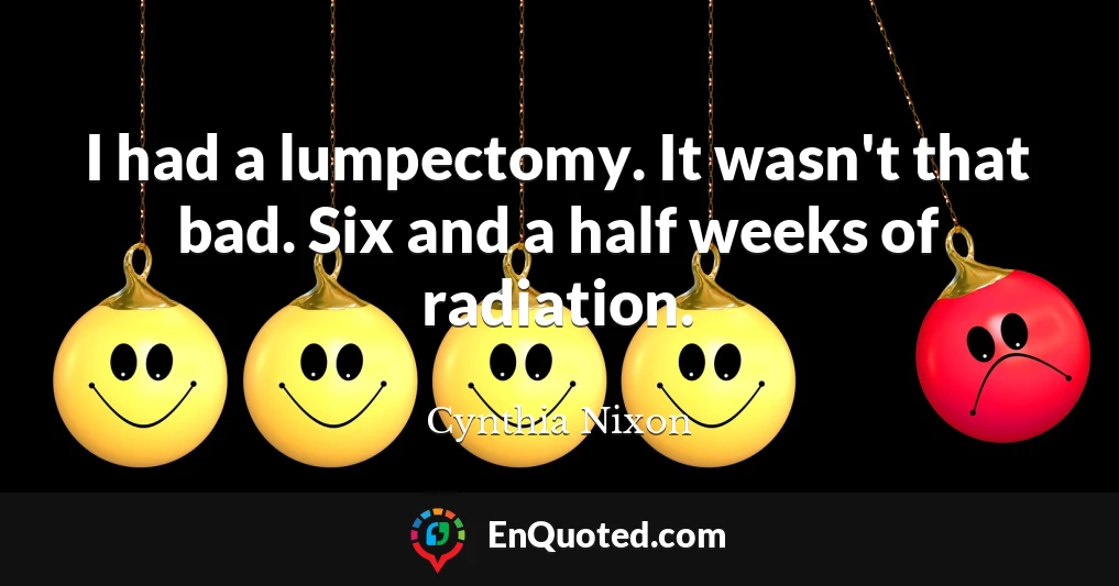I had a lumpectomy. It wasn't that bad. Six and a half weeks of radiation.