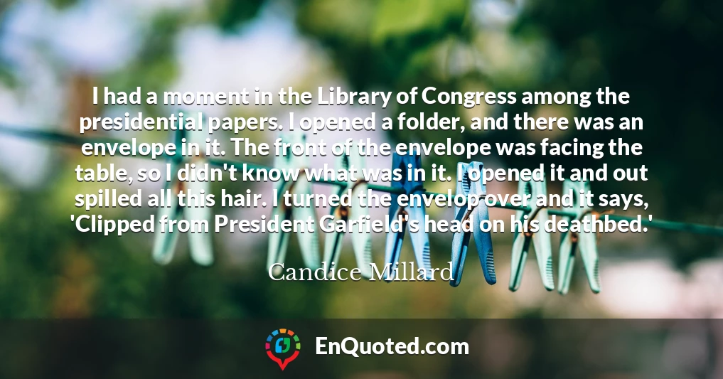I had a moment in the Library of Congress among the presidential papers. I opened a folder, and there was an envelope in it. The front of the envelope was facing the table, so I didn't know what was in it. I opened it and out spilled all this hair. I turned the envelop over and it says, 'Clipped from President Garfield's head on his deathbed.'