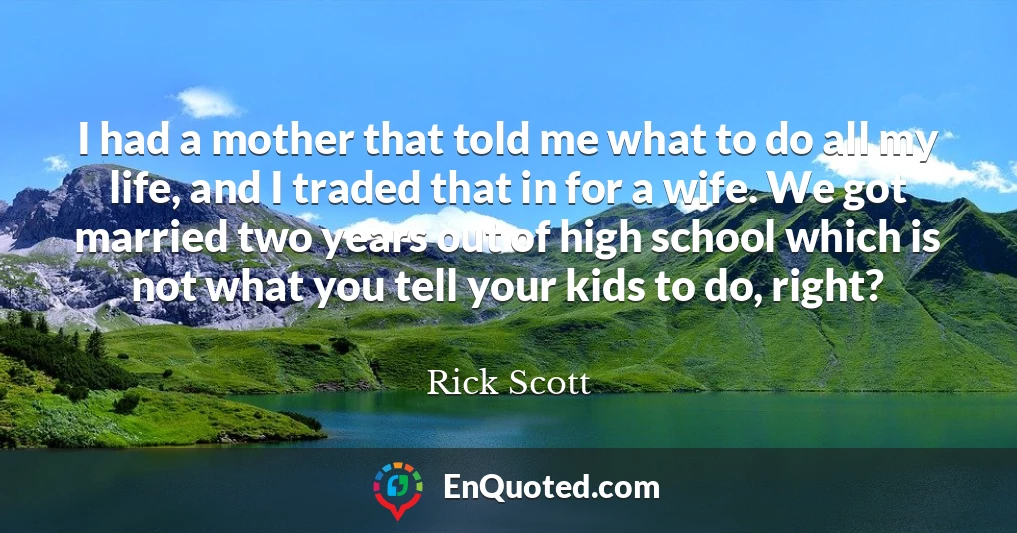 I had a mother that told me what to do all my life, and I traded that in for a wife. We got married two years out of high school which is not what you tell your kids to do, right?
