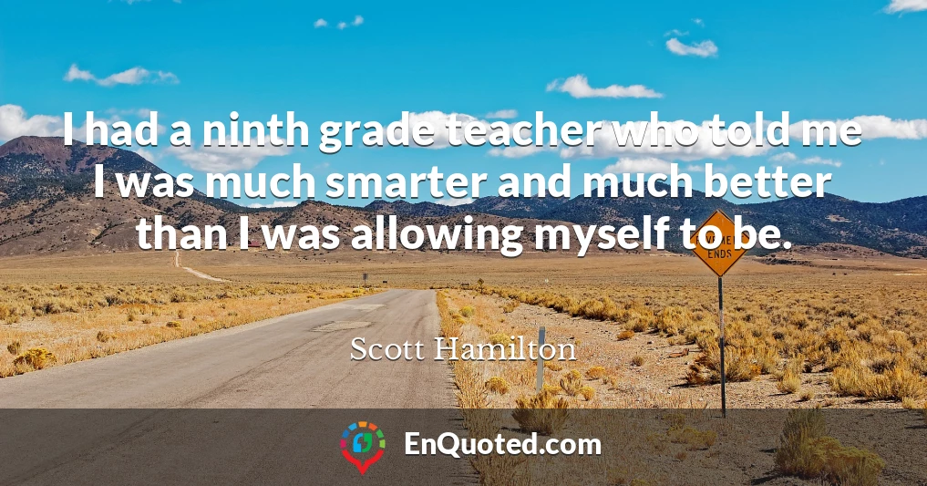 I had a ninth grade teacher who told me I was much smarter and much better than I was allowing myself to be.