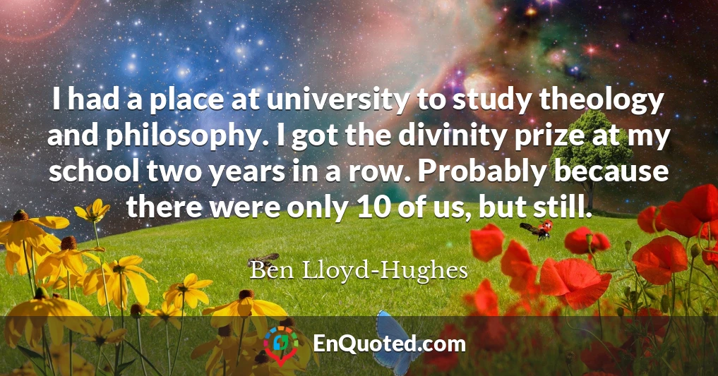 I had a place at university to study theology and philosophy. I got the divinity prize at my school two years in a row. Probably because there were only 10 of us, but still.