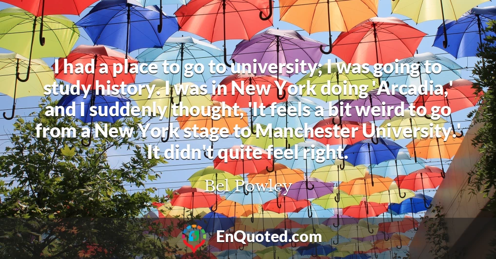 I had a place to go to university; I was going to study history. I was in New York doing 'Arcadia,' and I suddenly thought, 'It feels a bit weird to go from a New York stage to Manchester University.' It didn't quite feel right.