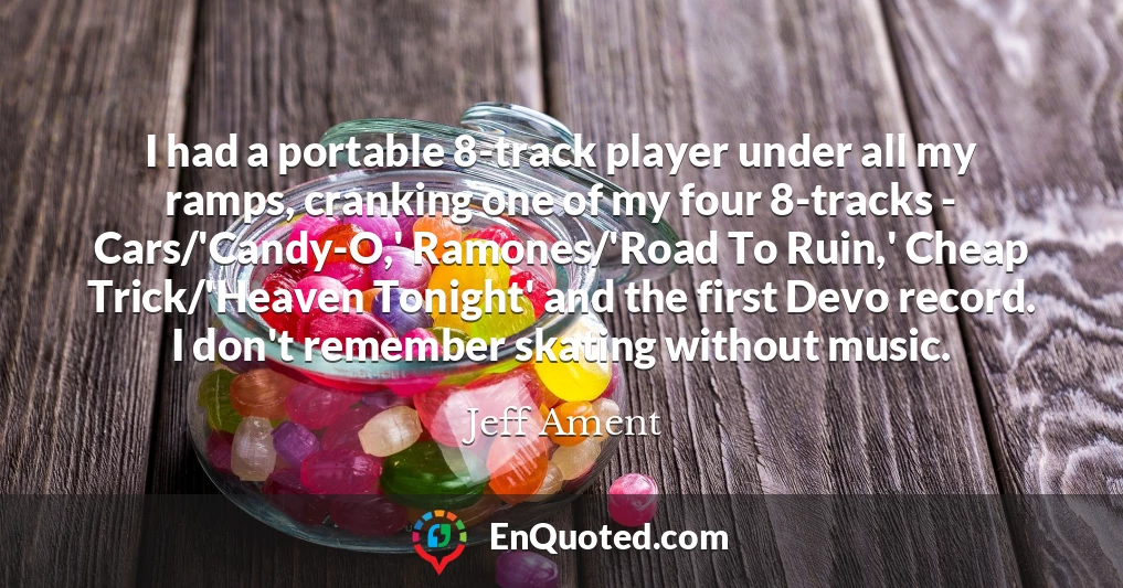 I had a portable 8-track player under all my ramps, cranking one of my four 8-tracks - Cars/'Candy-O,' Ramones/'Road To Ruin,' Cheap Trick/'Heaven Tonight' and the first Devo record. I don't remember skating without music.