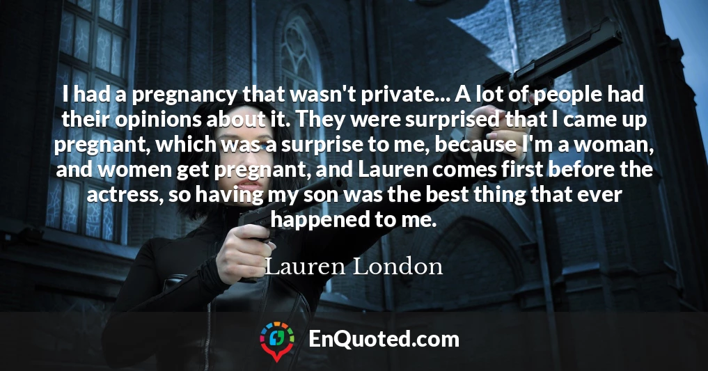 I had a pregnancy that wasn't private... A lot of people had their opinions about it. They were surprised that I came up pregnant, which was a surprise to me, because I'm a woman, and women get pregnant, and Lauren comes first before the actress, so having my son was the best thing that ever happened to me.