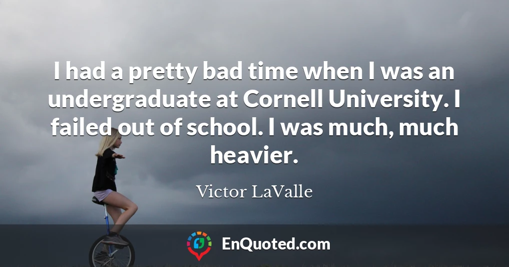 I had a pretty bad time when I was an undergraduate at Cornell University. I failed out of school. I was much, much heavier.