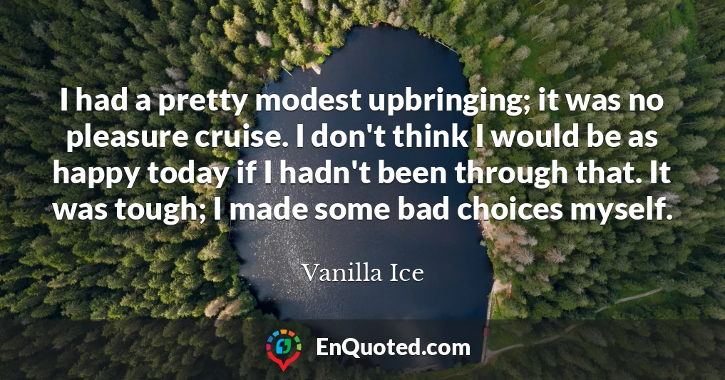 I had a pretty modest upbringing; it was no pleasure cruise. I don't think I would be as happy today if I hadn't been through that. It was tough; I made some bad choices myself.