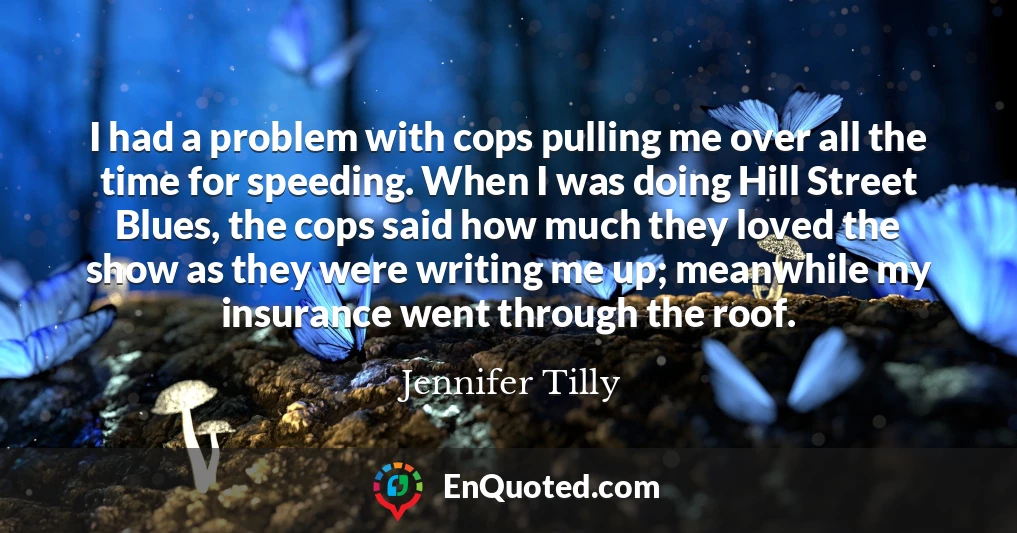 I had a problem with cops pulling me over all the time for speeding. When I was doing Hill Street Blues, the cops said how much they loved the show as they were writing me up; meanwhile my insurance went through the roof.