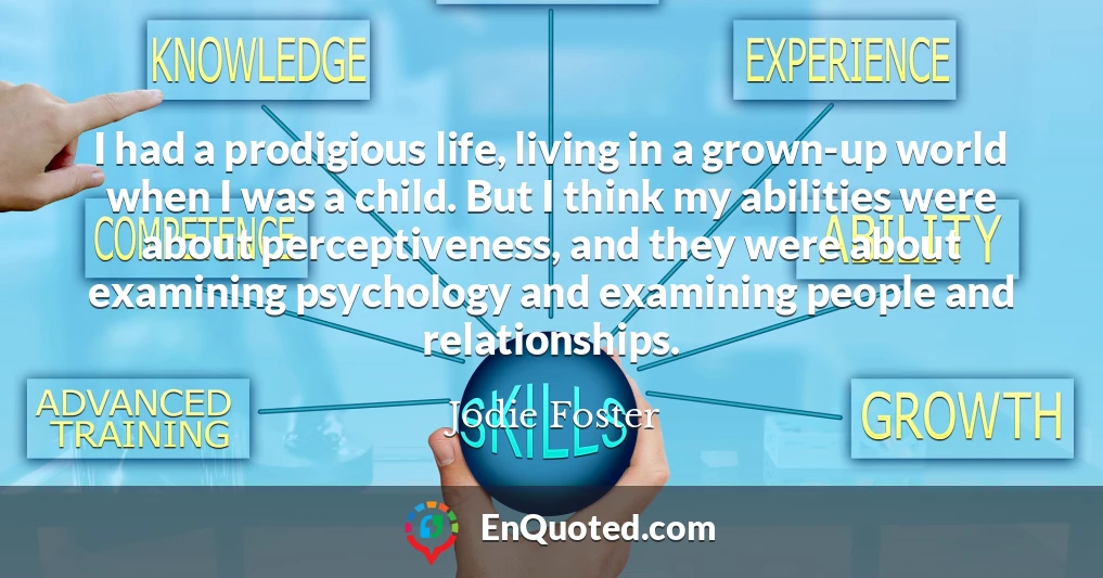 I had a prodigious life, living in a grown-up world when I was a child. But I think my abilities were about perceptiveness, and they were about examining psychology and examining people and relationships.