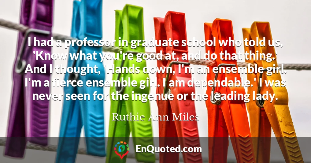 I had a professor in graduate school who told us, 'Know what you're good at, and do that thing.' And I thought, 'Hands down, I'm an ensemble girl. I'm a fierce ensemble girl. I am dependable.' I was never seen for the ingenue or the leading lady.