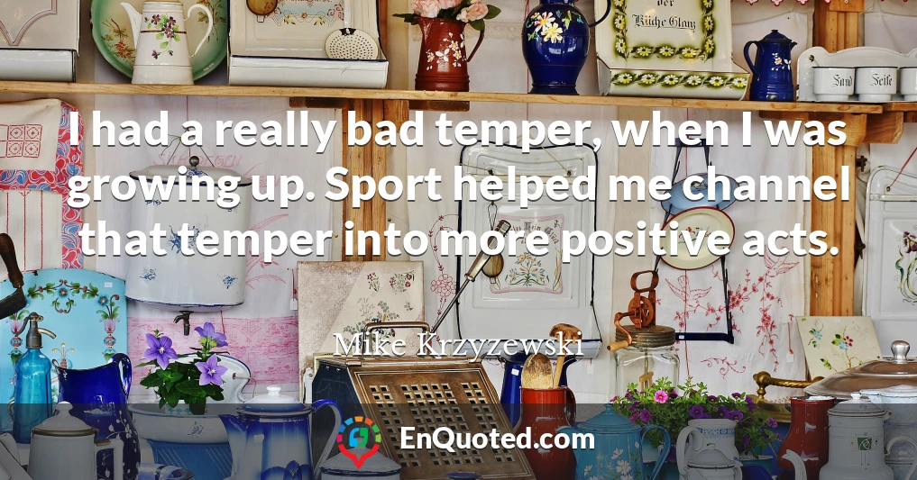 I had a really bad temper, when I was growing up. Sport helped me channel that temper into more positive acts.