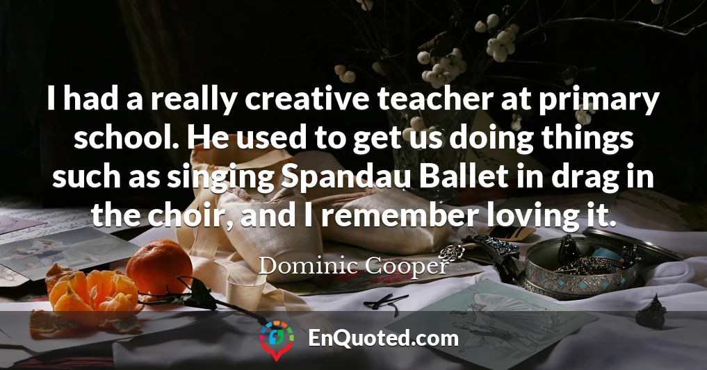 I had a really creative teacher at primary school. He used to get us doing things such as singing Spandau Ballet in drag in the choir, and I remember loving it.