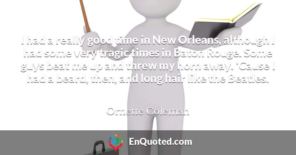 I had a really good time in New Orleans, although I had some very tragic times in Baton Rouge. Some guys beat me up and threw my horn away. 'Cause I had a beard, then, and long hair like the Beatles.