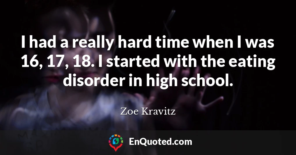 I had a really hard time when I was 16, 17, 18. I started with the eating disorder in high school.