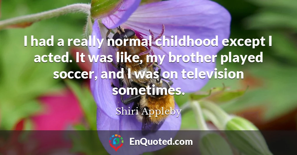 I had a really normal childhood except I acted. It was like, my brother played soccer, and I was on television sometimes.