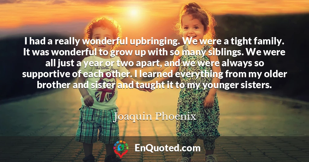 I had a really wonderful upbringing. We were a tight family. It was wonderful to grow up with so many siblings. We were all just a year or two apart, and we were always so supportive of each other. I learned everything from my older brother and sister and taught it to my younger sisters.