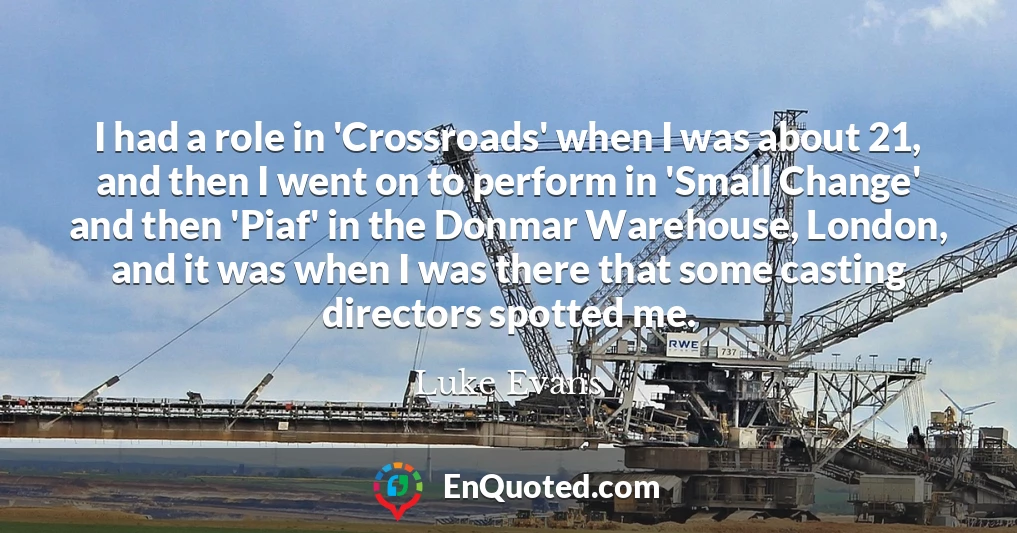 I had a role in 'Crossroads' when I was about 21, and then I went on to perform in 'Small Change' and then 'Piaf' in the Donmar Warehouse, London, and it was when I was there that some casting directors spotted me.