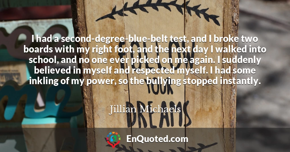 I had a second-degree-blue-belt test, and I broke two boards with my right foot, and the next day I walked into school, and no one ever picked on me again. I suddenly believed in myself and respected myself. I had some inkling of my power, so the bullying stopped instantly.