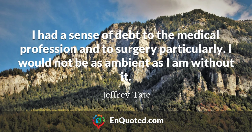 I had a sense of debt to the medical profession and to surgery particularly. I would not be as ambient as I am without it.