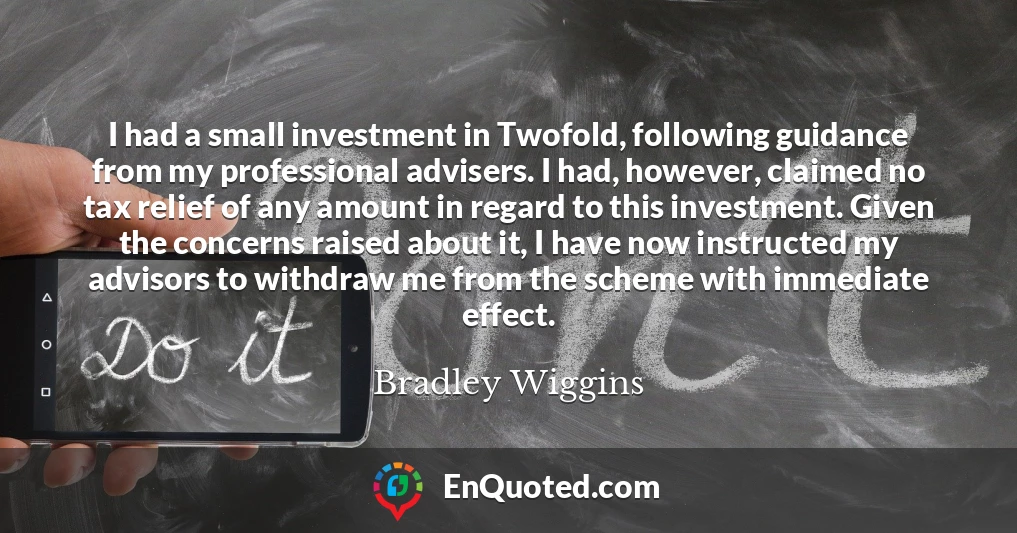 I had a small investment in Twofold, following guidance from my professional advisers. I had, however, claimed no tax relief of any amount in regard to this investment. Given the concerns raised about it, I have now instructed my advisors to withdraw me from the scheme with immediate effect.